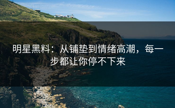 明星黑料：从铺垫到情绪高潮，每一步都让你停不下来