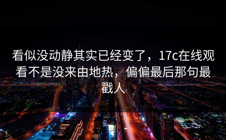 看似没动静其实已经变了，17c在线观看不是没来由地热，偏偏最后那句最戳人