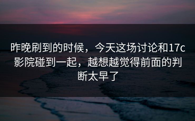 昨晚刷到的时候，今天这场讨论和17c影院碰到一起，越想越觉得前面的判断太早了