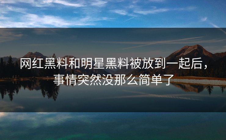 网红黑料和明星黑料被放到一起后，事情突然没那么简单了