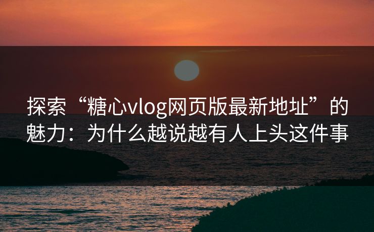 探索“糖心vlog网页版最新地址”的魅力：为什么越说越有人上头这件事