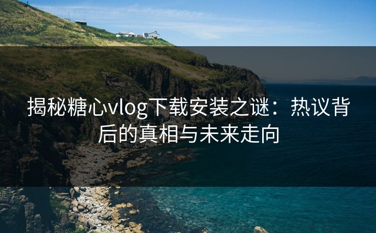 揭秘糖心vlog下载安装之谜：热议背后的真相与未来走向