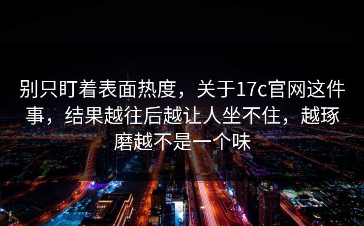 别只盯着表面热度，关于17c官网这件事，结果越往后越让人坐不住，越琢磨越不是一个味