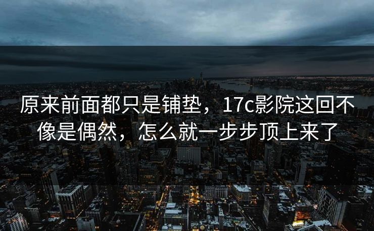原来前面都只是铺垫，17c影院这回不像是偶然，怎么就一步步顶上来了