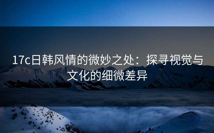 17c日韩风情的微妙之处：探寻视觉与文化的细微差异