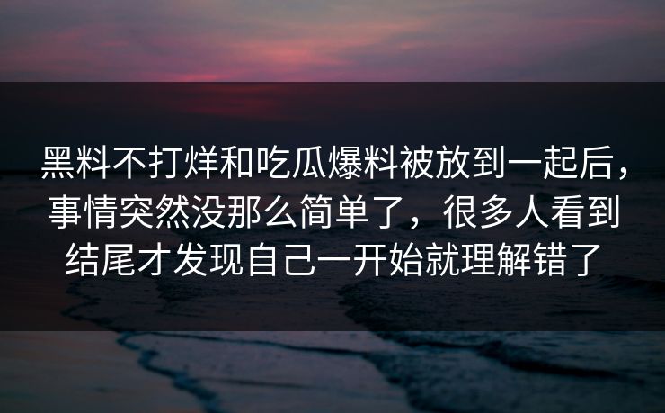 黑料不打烊和吃瓜爆料被放到一起后，事情突然没那么简单了，很多人看到结尾才发现自己一开始就理解错了