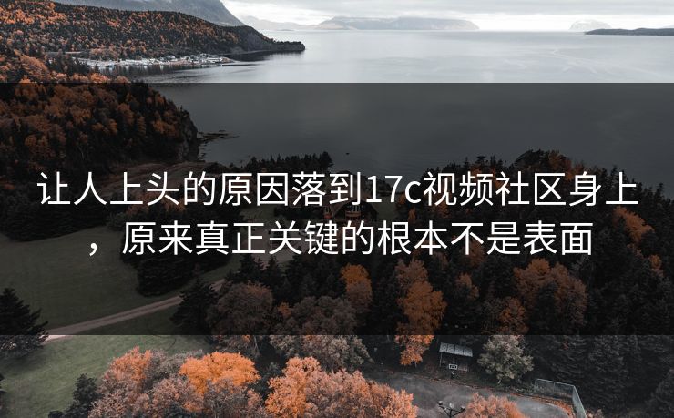 让人上头的原因落到17c视频社区身上，原来真正关键的根本不是表面
