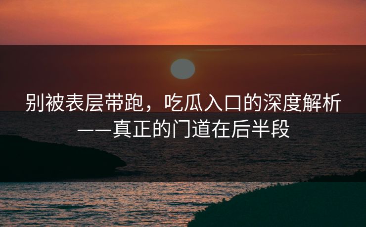 别被表层带跑，吃瓜入口的深度解析——真正的门道在后半段