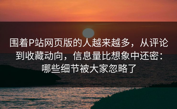 围着P站网页版的人越来越多，从评论到收藏动向，信息量比想象中还密：哪些细节被大家忽略了