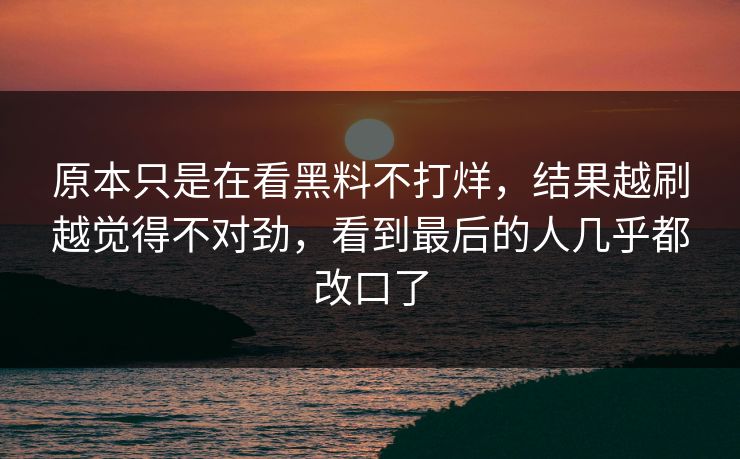 原本只是在看黑料不打烊，结果越刷越觉得不对劲，看到最后的人几乎都改口了
