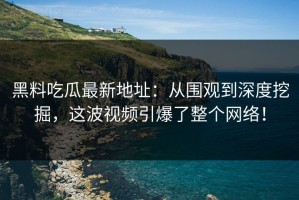 黑料吃瓜最新地址：从围观到深度挖掘，这波视频引爆了整个网络！