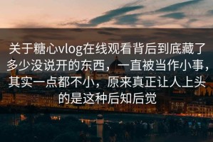 关于糖心vlog在线观看背后到底藏了多少没说开的东西，一直被当作小事，其实一点都不小，原来真正让人上头的是这种后知后觉