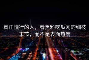 真正懂行的人，看黑料吃瓜网的细枝末节，而不是表面热度