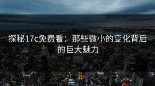 探秘17c免费看：那些微小的变化背后的巨大魅力