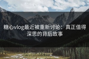 糖心vlog最近被重新讨论：真正值得深思的背后故事