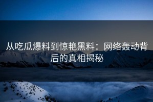 从吃瓜爆料到惊艳黑料：网络轰动背后的真相揭秘