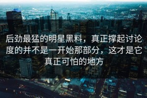 后劲最猛的明星黑料，真正撑起讨论度的并不是一开始那部分，这才是它真正可怕的地方