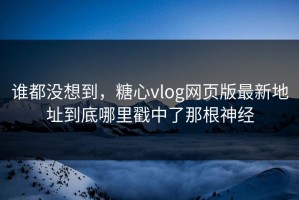 谁都没想到，糖心vlog网页版最新地址到底哪里戳中了那根神经