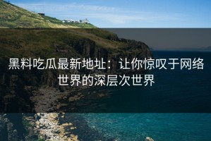 黑料吃瓜最新地址：让你惊叹于网络世界的深层次世界