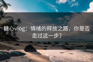 糖心vlog：情绪的释放之路，你是否走过这一步？