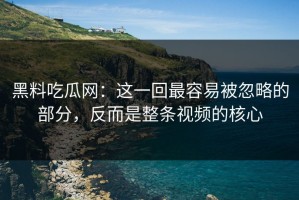 黑料吃瓜网：这一回最容易被忽略的部分，反而是整条视频的核心