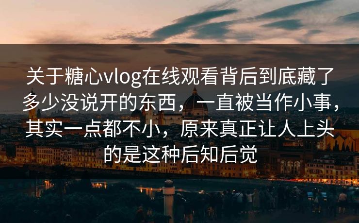 关于糖心vlog在线观看背后到底藏了多少没说开的东西，一直被当作小事，其实一点都不小，原来真正让人上头的是这种后知后觉