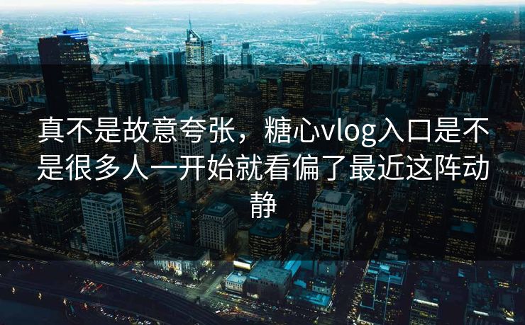 真不是故意夸张，糖心vlog入口是不是很多人一开始就看偏了最近这阵动静