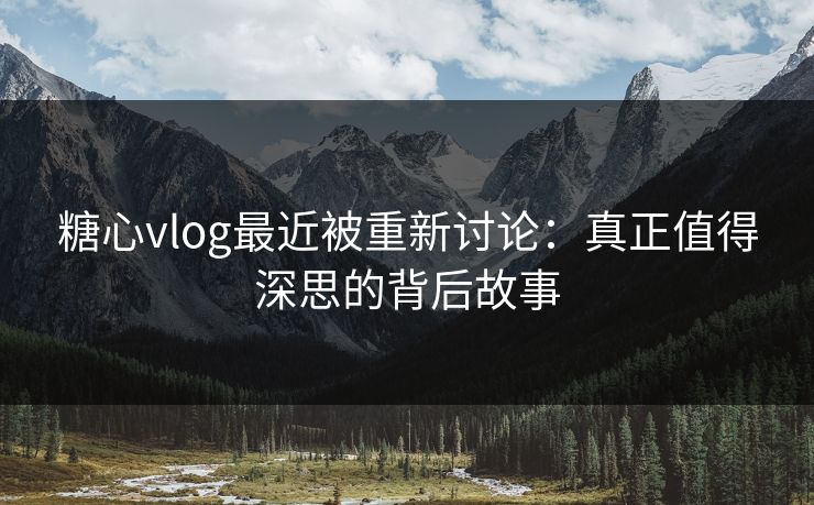 糖心vlog最近被重新讨论：真正值得深思的背后故事