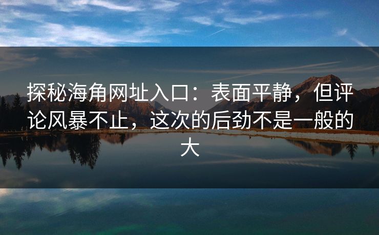 探秘海角网址入口：表面平静，但评论风暴不止，这次的后劲不是一般的大