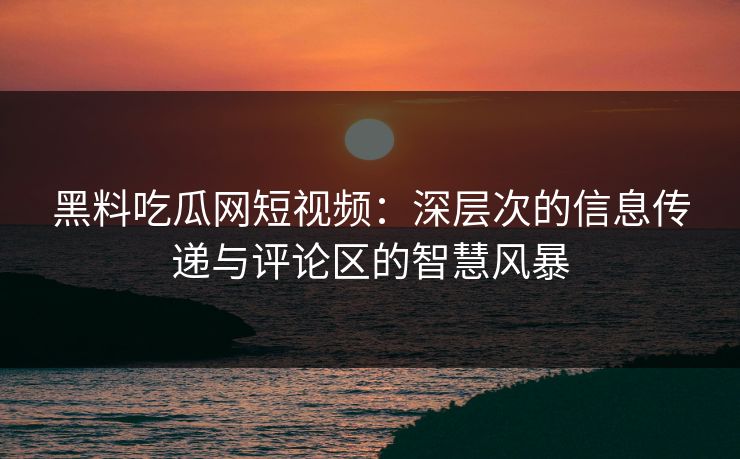 黑料吃瓜网短视频：深层次的信息传递与评论区的智慧风暴