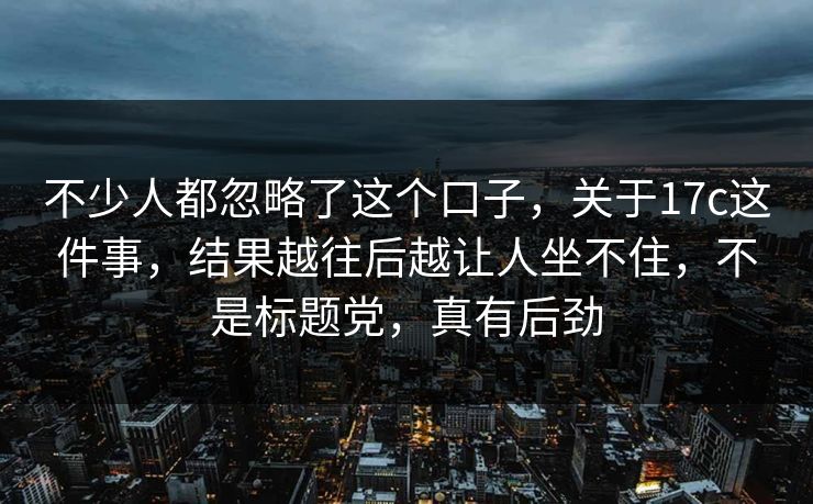 不少人都忽略了这个口子，关于17c这件事，结果越往后越让人坐不住，不是标题党，真有后劲
