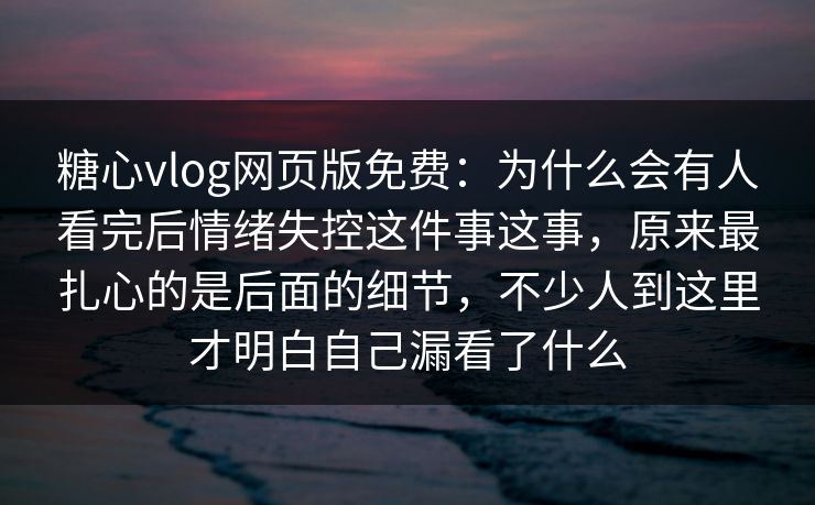糖心vlog网页版免费：为什么会有人看完后情绪失控这件事这事，原来最扎心的是后面的细节，不少人到这里才明白自己漏看了什么