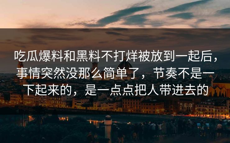 吃瓜爆料和黑料不打烊被放到一起后，事情突然没那么简单了，节奏不是一下起来的，是一点点把人带进去的