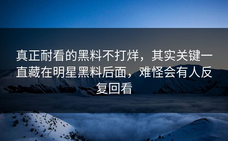 真正耐看的黑料不打烊，其实关键一直藏在明星黑料后面，难怪会有人反复回看