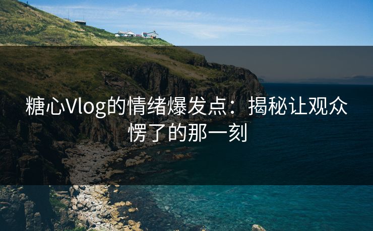 糖心Vlog的情绪爆发点:揭秘让观众愣了的那一刻 糖心Vlog的情绪爆发点:揭秘让观众愣了的那一刻