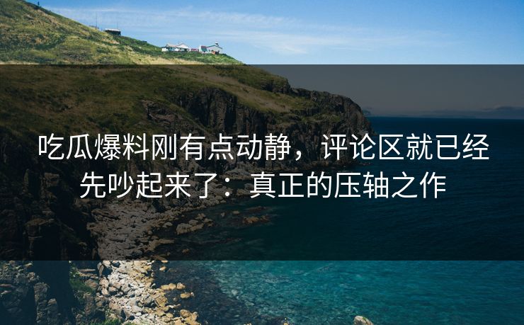 吃瓜爆料刚有点动静，评论区就已经先吵起来了：真正的压轴之作