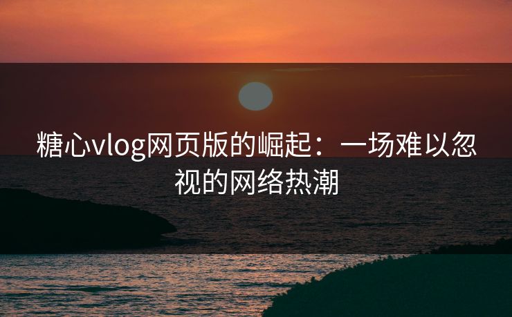糖心vlog网页版的崛起：一场难以忽视的网络热潮