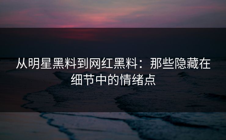 从明星黑料到网红黑料：那些隐藏在细节中的情绪点