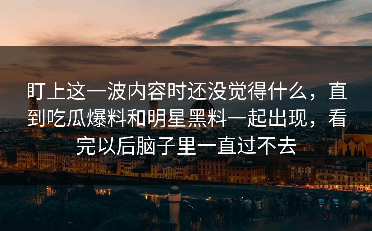 盯上这一波内容时还没觉得什么，直到吃瓜爆料和明星黑料一起出现，看完以后脑子里一直过不去