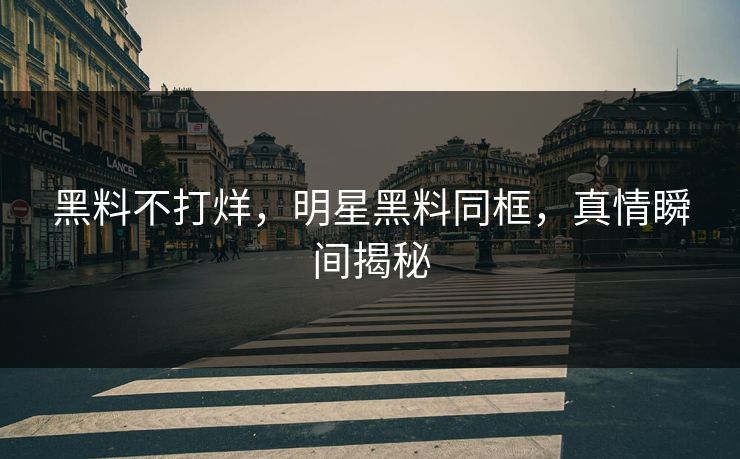 黑料不打烊,明星黑料同框,真情瞬间揭秘 黑料不打烊,明星黑料同框,真情瞬间揭秘