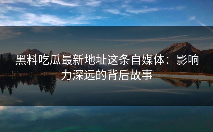 黑料吃瓜最新地址这条自媒体:影响力深远的背后故事 黑料吃瓜最新地址这条自媒体:影响力深远的背后故事